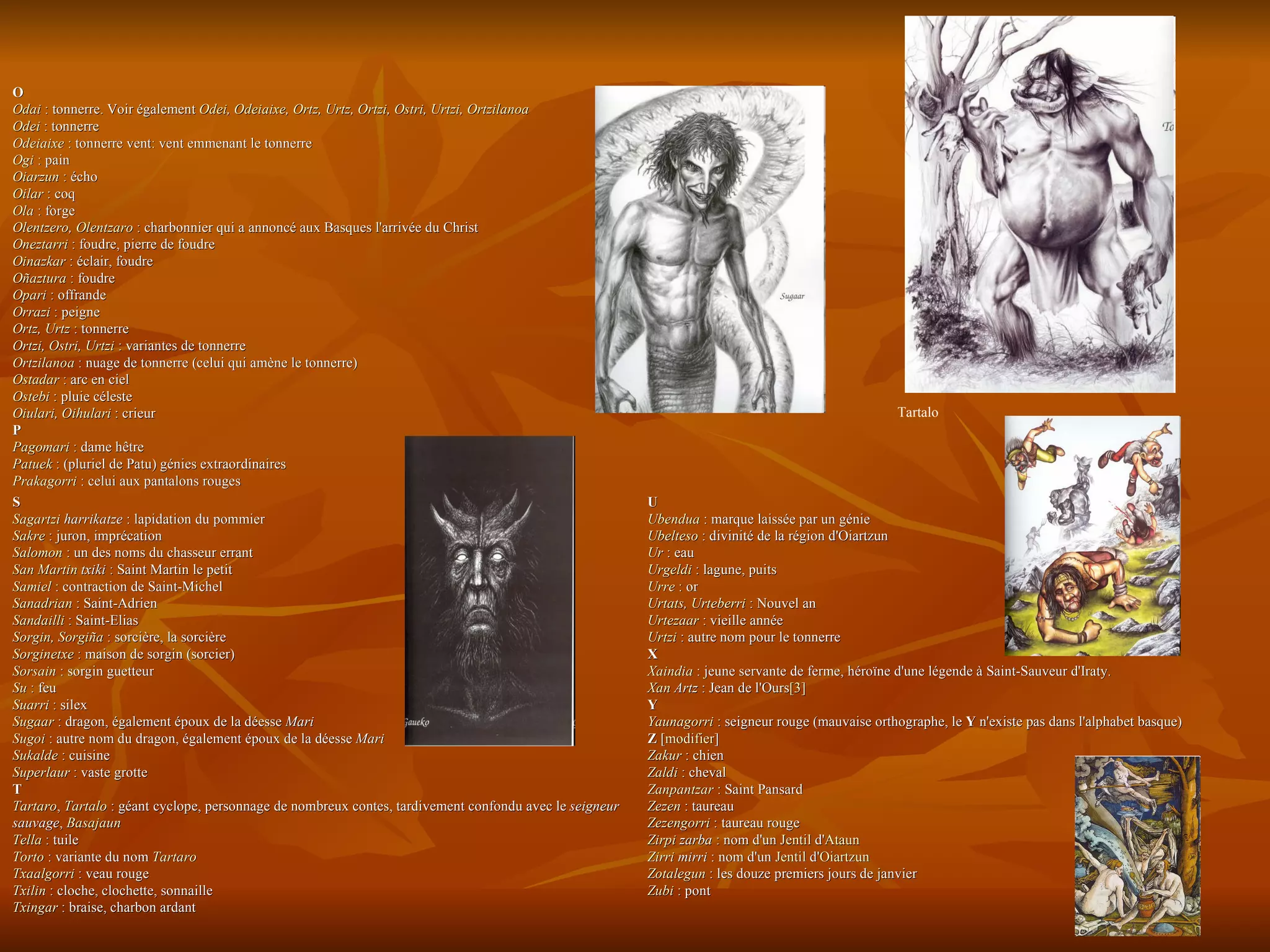U  Ubendua  : marque laissée par un génie  Ubelteso  : divinité de la région d'Oiartzun  Ur  : eau  Urgeldi  : lagune, puits  Urre  : or  Urtats ,  Urteberri  : Nouvel an  Urtezaar  : vieille année  Urtzi  : autre nom pour le tonnerre  X  Xaindia  : jeune servante de ferme, héroïne d'une légende à Saint-Sauveur d'Iraty.  Xan   Artz  : Jean de l'Ours [3]   Y  Yaunagorri  : seigneur rouge (mauvaise orthographe, le  Y  n'existe pas dans l'alphabet basque)  Z  [ modifier ] Zakur  : chien  Zaldi  : cheval  Zanpantzar  : Saint Pansard  Zezen  : taureau  Zezengorri  : taureau rouge  Zirpi   zarba  : nom d'un  Jentil  d' Ataun   Zirri   mirri  : nom d'un  Jentil  d' Oiartzun   Zotalegun  : les douze premiers jours de janvier  Zubi  : pont  S  Sagartzi   harrikatze  : lapidation du pommier  Sakre  : juron, imprécation  Salomon  : un des noms du chasseur errant  San Martin  txiki  : Saint Martin le petit  Samiel  : contraction de Saint-Michel  Sanadrian  : Saint-Adrien  Sandailli  : Saint-Elias  Sorgin ,  Sorgiña  : sorcière, la sorcière  Sorginetxe  : maison de sorgin (sorcier)  Sorsain  : sorgin guetteur  Su  : feu  Suarri  : silex  Sugaar  : dragon, également époux de la déesse  Mari   Sugoi  : autre nom du dragon, également époux de la déesse  Mari   Sukalde  : cuisine  Superlaur  : vaste grotte  T  Tartaro ,  Tartalo  : géant cyclope, personnage de nombreux contes, tardivement confondu avec le  seigneur sauvage ,  Basajaun   Tella  : tuile  Torto  : variante du nom  Tartaro   Txaalgorri  : veau rouge  Txilin  : cloche, clochette, sonnaille  Txingar  : braise, charbon ardant O  Odai  : tonnerre. Voir également  Odei ,  Odeiaixe ,  Ortz ,  Urtz ,  Ortzi ,  Ostri ,  Urtzi ,  Ortzilanoa   Odei  : tonnerre  Odeiaixe  : tonnerre vent: vent emmenant le tonnerre  Ogi  : pain  Oiarzun  : écho  Oilar  : coq  Ola  : forge  Olentzero ,  Olentzaro  : charbonnier qui a annoncé aux Basques l'arrivée du Christ  Oneztarri  : foudre, pierre de foudre  Oinazkar  : éclair, foudre  Oñaztura  : foudre  Opari  : offrande  Orrazi  : peigne  Ortz ,  Urtz  : tonnerre  Ortzi ,  Ostri ,  Urtzi  : variantes de tonnerre  Ortzilanoa  : nuage de tonnerre (celui qui amène le tonnerre)  Ostadar  : arc en ciel  Ostebi  : pluie céleste  Oiulari ,  Oihulari  : crieur  P  Pagomari  : dame hêtre  Patuek  : (pluriel de Patu) génies extraordinaires  Prakagorri  : celui aux pantalons rouges   Tartalo 