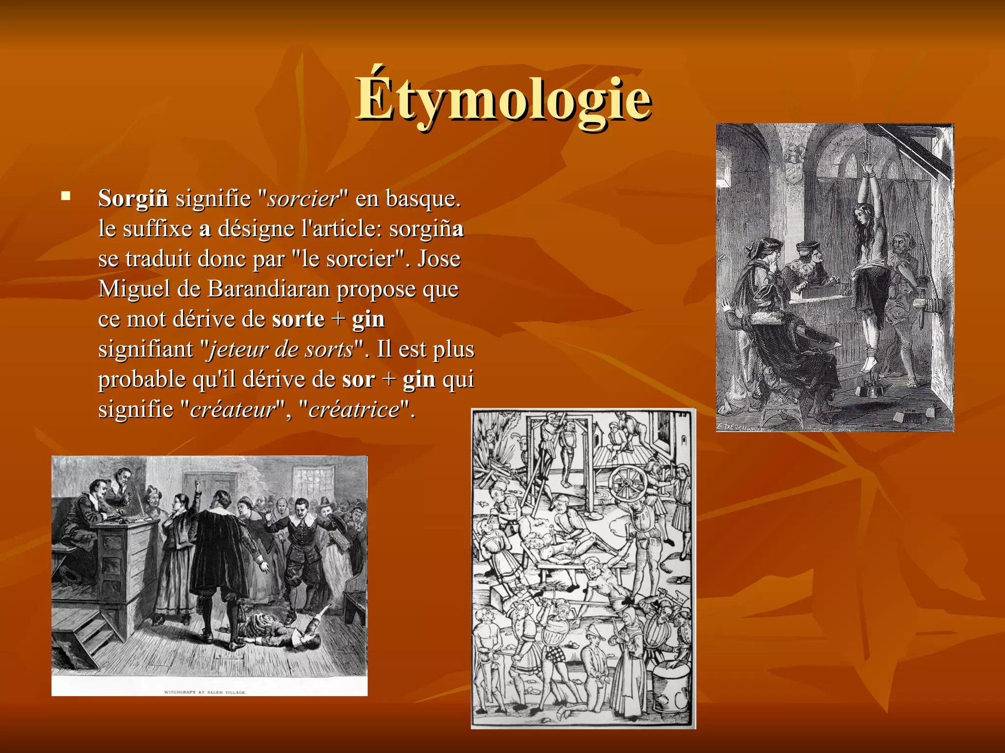 Étymologie Sorgiñ  signifie " sorcier " en basque. le suffixe  a  désigne l'article: sorgiñ a  se traduit donc par "le sorcier". Jose Miguel de Barandiaran propose que ce mot dérive de  sorte  +  gin  signifiant " jeteur de sorts ". Il est plus probable qu'il dérive de  sor  +  gin  qui signifie " créateur ", " créatrice ".   
