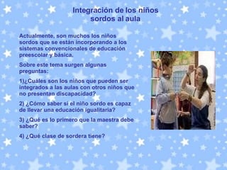 Integración de los niños sordos al aula Actualmente, son muchos los niños sordos que se están incorporando a los sistemas convencionales de educación preescolar y básica.  Sobre este tema surgen algunas preguntas: 1)¿Cuáles son los niños que pueden ser integrados a las aulas con otros niños que no presentan discapacidad?  2) ¿Cómo saber si el niño sordo es capaz de llevar una educación igualitaria?   3) ¿Qué es lo primero que la maestra debe saber? 4) ¿Qué clase de sordera tiene?  