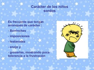 Carácter de los niños sordos Es frecuente que tengan arranques de carácter : Berrinches imposiciones testarudez enojo y groserías, mostrando poca tolerancia a la frustración  