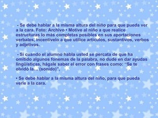 -  Se debe hablar a la misma altura del niño para que pueda ver a la cara. Foto: Archivo • Motive al niño a que realice estructuras lo más completas posibles en sus aportaciones verbales, incentívelo a que utilice artículos, sustantivos, verbos y adjetivos. - Si cuando el alumno habla usted se percata de que ha omitido algunos fonemas de la palabra, no dude en dar ayudas lingüísticas, hágale saber el error con frases como: “Se te olvidó la… (sonido)”,   •  Se debe hablar a la misma altura del niño, para que pueda verle a la cara.  