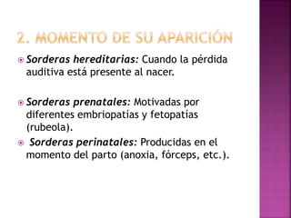  Sorderas hereditarias: Cuando la pérdida
auditiva está presente al nacer.
 Sorderas prenatales: Motivadas por
diferentes embriopatías y fetopatías
(rubeola).
 Sorderas perinatales: Producidas en el
momento del parto (anoxia, fórceps, etc.).
 