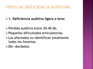  1. Deficiencia auditiva ligera o leve:
 Pérdida auditiva entre 20-40 db.
 Pequeñas dificultades articulatorias.
 Los afectados no identifican totalmente
todos los fonemas.
 Db= decibeles
 
