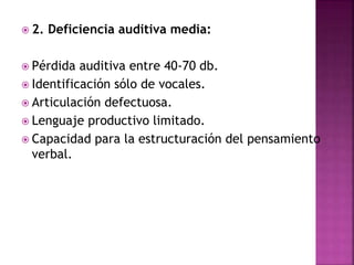  2. Deficiencia auditiva media:
 Pérdida auditiva entre 40-70 db.
 Identificación sólo de vocales.
 Articulación defectuosa.
 Lenguaje productivo limitado.
 Capacidad para la estructuración del pensamiento
verbal.
 