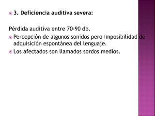  3. Deficiencia auditiva severa:
Pérdida auditiva entre 70-90 db.
 Percepción de algunos sonidos pero imposibilidad de
adquisición espontánea del lenguaje.
 Los afectados son llamados sordos medios.
 