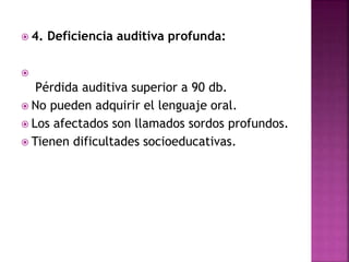  4. Deficiencia auditiva profunda:

Pérdida auditiva superior a 90 db.
 No pueden adquirir el lenguaje oral.
 Los afectados son llamados sordos profundos.
 Tienen dificultades socioeducativas.
 
