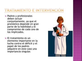  Padres y profesionales
deben actuar
conjuntamente, ya que el
pronóstico depende en gran
parte de la habilidad y el
compromiso de cada uno de
los implicados.
 El tratamiento es un
elemento importante en la
lucha contra el déficit y el
papel de los padres
adquiere en este caso una
importancia singular.
 