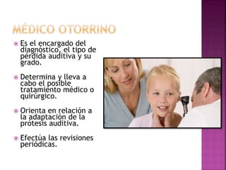  Es el encargado del
diagnóstico, el tipo de
pérdida auditiva y su
grado.
 Determina y lleva a
cabo el posible
tratamiento médico o
quirúrgico.
 Orienta en relación a
la adaptación de la
prótesis auditiva.
 Efectúa las revisiones
periódicas.
 