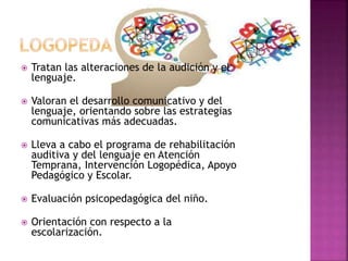  Tratan las alteraciones de la audición y el
lenguaje.
 Valoran el desarrollo comunicativo y del
lenguaje, orientando sobre las estrategias
comunicativas más adecuadas.
 Lleva a cabo el programa de rehabilitación
auditiva y del lenguaje en Atención
Temprana, Intervención Logopédica, Apoyo
Pedagógico y Escolar.
 Evaluación psicopedagógica del niño.
 Orientación con respecto a la
escolarización.
 