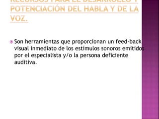 Son herramientas que proporcionan un feed-back
visual inmediato de los estímulos sonoros emitidos
por el especialista y/o la persona deficiente
auditiva.
 