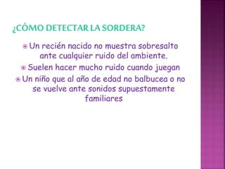  Un recién nacido no muestra sobresalto
ante cualquier ruido del ambiente.
 Suelen hacer mucho ruido cuando juegan
 Un niño que al año de edad no balbucea o no
se vuelve ante sonidos supuestamente
familiares
 