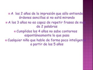  A los 2 años de la impresión que sólo entiende
órdenes sencillas si no está mirando
 A los 3 años no es capaz de repetir frases de más
de 2 palabras
 Cumplidos los 4 años no sabe contarnos
espontáneamente lo que pasa
 Cualquier niño que hable de forma poco inteligente
a partir de los 5 años
 