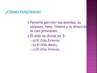  Permite percibir los sonidos, su
volumen, tono, timbre y la dirección de
la cual provienen.
 El oído se divide en 3:
 a) El Oído Externo.
 b) El Oído Medio.
 c) El Oído Interno.
 