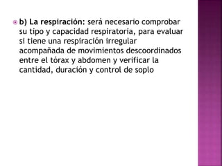  b) La respiración: será necesario comprobar
su tipo y capacidad respiratoria, para evaluar
si tiene una respiración irregular
acompañada de movimientos descoordinados
entre el tórax y abdomen y verificar la
cantidad, duración y control de soplo
 