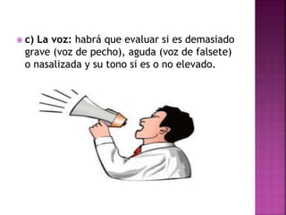  c) La voz: habrá que evaluar si es demasiado
grave (voz de pecho), aguda (voz de falsete)
o nasalizada y su tono si es o no elevado.
 