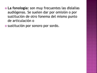  La fonología: son muy frecuentes las dislalias
audiógenas. Se suelen dar por omisión o por
sustitución de otro fonema del mismo punto
de articulación o
 sustitución por sonoro por sordo.
 