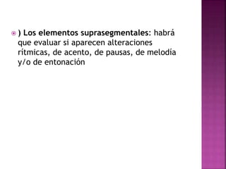  ) Los elementos suprasegmentales: habrá
que evaluar si aparecen alteraciones
rítmicas, de acento, de pausas, de melodía
y/o de entonación
 