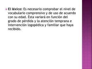  El léxico: Es necesario comprobar el nivel de
vocabulario comprensivo y de uso de acuerdo
con su edad. Ésta variará en función del
grado de pérdida y la atención temprana e
intervención logopédica y familiar que haya
recibido.
 