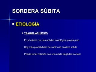 SORDERA SÚBITA ETIOLOGÍA TRAUMA ACÚSTICO : En sí mismo, es una entidad nosológica propia,pero Hay más probabilidad de sufrir una sordera súbita Podría tener relación con una cierta fragilidad coclear 
