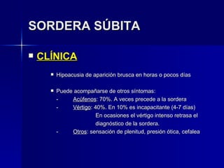 SORDERA SÚBITA CLÍNICA Hipoacusia de aparición brusca en horas o pocos días Puede acompañarse de otros síntomas: - Acúfenos : 70%. A veces precede a la sordera - Vértigo : 40%. En 10% es incapacitante (4-7 días) En ocasiones el vértigo intenso retrasa el diagnóstico de la sordera. - Otros : sensación de plenitud, presión ótica, cefalea 