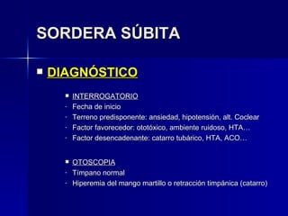 SORDERA SÚBITA DIAGNÓSTICO INTERROGATORIO Fecha de inicio Terreno predisponente: ansiedad, hipotensión, alt. Coclear Factor favorecedor: ototóxico, ambiente ruidoso, HTA… Factor desencadenante: catarro tubárico, HTA, ACO… OTOSCOPIA Tímpano normal Hiperemia del mango martillo o retracción timpánica (catarro) 