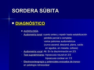 SORDERA SÚBITA DIAGNÓSTICO AUDIOLOGÍA Audiometría tonal : cuanto antes y repetir hasta estabilización   pérdida parcial o completa   varios patrones audiométricos   (curva ascend, descend, plana, caída   en agudos, en meseta, cofosis) Audiometría vocal : Alt. En la discriminación en 2/3 Test supraliminares : hipoacusia neural en 2/3   hipoacusia coclear en 1/3 Electrococleogragía y potenciales evocados de tronco : en patología retrococlear 