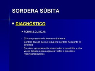 SORDERA SÚBITA DIAGNÓSTICO FORMAS CLÍNICAS 35% se presenta de forma contralateral Sordera brusca que se recupera: sordera fluctuante en potencia En niños: generalmente secundarias a parotiditis y otra veces debido a otros agentes virales o procesos meningoradiculares 