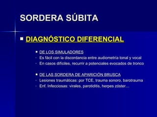 SORDERA SÚBITA DIAGNÓSTICO DIFERENCIAL DE LOS SIMULADORES Es fácil con la discordancia entre audiometría tonal y vocal En casos difíciles, recurrir a potenciales evocados de tronco DE LAS SORDERA DE APARICIÓN BRUSCA Lesiones traumáticas: por TCE, trauma sonoro, barotrauma Enf. Infecciosas: virales, parotiditis, herpes zóster… 