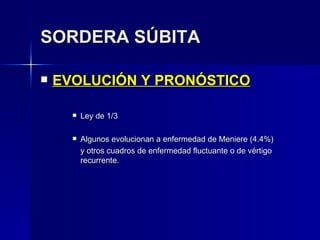 SORDERA SÚBITA EVOLUCIÓN Y PRONÓSTICO Ley de 1/3 Algunos evolucionan a enfermedad de Meniere (4.4%) y otros cuadros de enfermedad fluctuante o de vértigo recurrente. 
