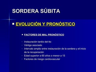 SORDERA SÚBITA EVOLUCIÓN Y PRONÓSTICO FACTORES DE MAL PRONÓSTICO Instauración tardío del tto Vértigo asociado Intervalo amplio entre instauración de la sordera y el inicio de la recuperación Edad superior a 60 años o menor a 15 Factores de riesgo cardiovascular 