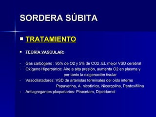SORDERA SÚBITA TRATAMIENTO TEORÍA VASCULAR: Gas carbógeno : 95% de O2 y 5% de CO2 .EL mejor VSD cerebral Oxígeno Hiperbárico: Aire a alta presión, aumenta O2 en plasma y   por tanto la oxigenación tisular Vasodilatadores: VSD de arteriolas terminales del oído interno   Papaverina, A. nicotínico, Nicergolina, Pentoxifilina - Antiagregantes plaquetarios: Piracetam, Dipiridamol 