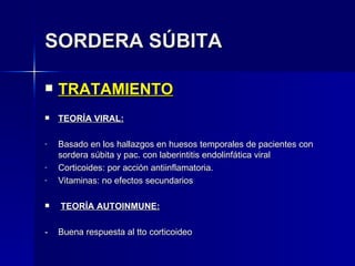 SORDERA SÚBITA TRATAMIENTO TEORÍA VIRAL: Basado en los hallazgos en huesos temporales de pacientes con sordera súbita y pac. con laberintitis endolinfática viral Corticoides: por acción antiinflamatoria. Vitaminas: no efectos secundarios TEORÍA AUTOINMUNE: - Buena respuesta al tto corticoideo 
