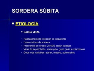 SORDERA SÚBITA ETIOLOGÍA CAUSA VIRAL Habitualmente la infección es inaparente Único síntoma la sordera Frecuencia de virosis: 25-60% según trabajos Virus de la parotiditis, sarampión, gripe (más involucrados) Otros más variables: zóster, rubeola, poliomielitis 