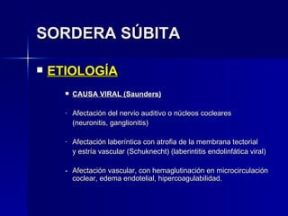 SORDERA SÚBITA ETIOLOGÍA CAUSA VIRAL (Saunders) Afectación del nervio auditivo o núcleos cocleares (neuronitis, ganglionitis) Afectación laberíntica con atrofia de la membrana tectorial y estría vascular (Schuknecht) (laberintitis endolinfática viral) - Afectación vascular, con hemaglutinación en microcirculación coclear, edema endotelial, hipercoagulabilidad. 