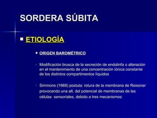 SORDERA SÚBITA ETIOLOGÍA ORIGEN BAROMÉTRICO Modificación brusca de la secreción de endolinfa o alteración en el mantenimiento de una concentración iónica constante de los distintos compartimentos líquidos Simmons (1968) postula: rotura de la membrana de Reissner provocando una alt. del potencial de membranas de las  células  sensoriales, debido a tres mecanismos: 
