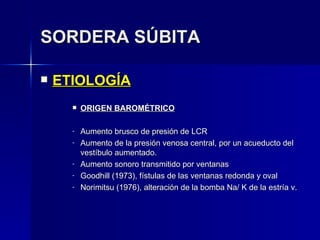 SORDERA SÚBITA ETIOLOGÍA ORIGEN BAROMÉTRICO Aumento brusco de presión de LCR Aumento de la presión venosa central, por un acueducto del vestíbulo aumentado. Aumento sonoro transmitido por ventanas Goodhill (1973), fístulas de las ventanas redonda y oval Norimitsu (1976), alteración de la bomba Na/ K de la estría v. 