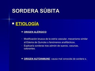 SORDERA SÚBITA ETIOLOGÍA ORIGEN ALÉRGICO Modificación brusca de la estría vascular, mecanismo similar  al Edema de Quincke o fenómenos anafilácticos. Explicaría sorderas tras admón de sueros, vacunas, colorantes. ORIGEN AUTOINMUNE : causa mal conocida de sordera s. 