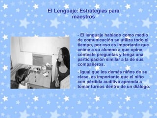 El Lenguaje: Estrategias para maestros El lenguaje hablado como medio de comunicación se utiliza todo el tiempo, por eso es importante que anime a su alumno a que opine, conteste preguntas y tenga una participación similar a la de sus compañeros.   Igual que los demás niños de su clase, es importante que el niño con pérdida auditiva aprenda a tomar turnos dentro de un diálogo.  