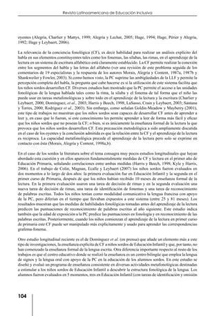 104
Revista Latinoamericana de Educación Inclusiva
oyentes (Alegría, Charlier y Mattys, 1999; Alegría y Lechat, 2005; Hage, 1994; Hage, Périer y Alegría,
1992; Hage y Leybaert, 2006).
La relevancia de la conciencia fonológica (CF), es decir habilidad para realizar un análisis explícito del
habla en sus elementos constituyentes tales como los fonemas, las sílabas, las rimas, en el aprendizaje de la
lectura en un sistema de escritura alfabético está claramente establecido. La CF permite realizar la conexión
entre los segmentos del habla y las letras del alfabeto (ver una revisión de este problema seguida de los
comentarios de 19 especialistas y la respuesta de los autores Morais, Alegría y Content, 1987a, 1987b y
Shankweiler y Fowler, 2003). Si como hemos visto, la PC suprime las ambigüedades de la LLF y permite la
percepción completa del habla, la pregunta que cabe hacerse es si la utilización de este sistema facilita que
los niños sordos desarrollen CF. Diversos estudios han mostrado que la PC permite el acceso a las unidades
fonológicas de la lengua hablada tales como la rima, la sílaba y el fonema de tal forma que el niño las
puede usar en tareas metafonológicas y sobre todo en el aprendizaje de la lectura y la escritura (Charlier y
Leybaert, 2000; Domínguez, et al., 2003; Harris y Beech, 1998; LaSasso, Crain y Leybaert, 2003; Santana
y Torres, 2000; Rodríguez et al., 2003). Sin embargo, como señalan Goldin-Meadow y Mayberry (2001),
este tipo de trabajos no muestran que los niños sordos sean capaces de desarrollar CF antes de aprender a
leer y, en caso que lo fueran, si este conocimiento les permite aprender a leer de forma más fácil y eficaz
que los niños sordos que no posean la CF; o bien, si es únicamente la enseñanza formal de la lectura la que
provoca que los niños sordos desarrollen CF. Esta precaución metodológica a sido ampliamente discutida
en el caso de los oyentes y la conclusión admitida es que la relación entre la CF y el aprendizaje de la lectura
es reciproca. La capacidad metafonológica precede el aprendizaje de la lectura pero solo se exprime en
contacto con ésta (Morais, Alegría y Content, 1998a,b).
En el caso de los sordos la literatura sobre el tema consagra muy pocos estudios longitudinales que hayan
abordado esta cuestión y en ellos aparecen fundamentalmente medidas de CF y lectura en el primer año de
Educación Primaria, señalando correlaciones entre ambas medidas (Harris y Beech, 1998; Kyle y Harris,
2006). En el trabajo de Colin, Magnan, Ecalle y Leybaert (2007) los niños sordos fueron evaluados en
dos momentos a lo largo de dos años: la primera evaluación fue en Educación Infantil y la segunda en el
primer curso de Primaria, después de que los niños habían recibido 10 meses de enseñanza formal de la
lectura. En la primera evaluación usaron una tarea de decisión de rimas y en la segunda evaluación una
nueva tarea de decisión de rimas, una tarea de identificación de fonemas y una tarea de reconocimiento
de palabras escritas. Todos los niños tenían como modalidad comunicativa la lengua francesa con apoyo
de la PC, pero diferían en el tiempo que llevaban expuestos a este sistema (entre 25 y 81 meses). Los
resultados muestran que las medidas de habilidades fonológicas tomadas antes del aprendizaje de la lectura
predicen las puntuaciones de reconocimiento de palabras escritas al año siguiente. Este estudio indica
también que la edad de exposición a la PC predice las puntuaciones en fonología y en reconocimiento de las
palabras escritas. Posteriormente, cuando los niños comienzan el aprendizaje de la lectura en primer curso
de primaria este CF puede ser manipulado más explícitamente y usado para aprender las correspondencias
grafema-fonema.
Otro estudio longitudinal reciente es el de Domínguez et al. (en prensa) que añade un elemento más a este
tipo de investigaciones, la enseñanza explícita de CF a niños sordos de Educación Infantil y que, por tanto, no
han comenzado la enseñanza formal de la lengua escrita. Otra diferencia importante respecto al resto de los
trabajos es que el centro educativo donde se realizó la enseñanza es un centro bilingüe que emplea la lengua
de signos y la lengua oral con apoyo de la PC en la educación de los alumnos sordos. En este estudio se
diseñó y evaluó un programa de enseñanza consistente en diversas actividades metafonológicas destinadas
a estimular a los niños sordos de Educación Infantil a descubrir la estructura fonológica de la lengua. Los
alumnos fueron evaluados en 5 momentos, tres en Educación Infantil (con tareas de identificación y omisión
 