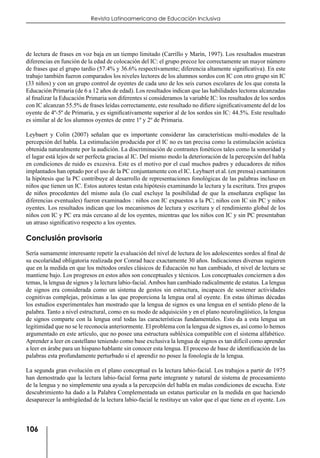106
Revista Latinoamericana de Educación Inclusiva
de lectura de frases en voz baja en un tiempo limitado (Carrillo y Marín, 1997). Los resultados muestran
diferencias en función de la edad de colocación del IC: el grupo precoz lee correctamente un mayor número
de frases que el grupo tardío (57.4% y 36.6% respectivamente; diferencia altamente significativa). En este
trabajo también fueron comparados los niveles lectores de los alumnos sordos con IC con otro grupo sin IC
(33 niños) y con un grupo control de oyentes de cada uno de los seis cursos escolares de los que consta la
Educación Primaria (de 6 a 12 años de edad). Los resultados indican que las habilidades lectoras alcanzadas
al finalizar la Educación Primaria son diferentes si consideramos la variable IC: los resultados de los sordos
con IC alcanzan 55.5% de frases leídas correctamente, este resultado no difiere significativamente del de los
oyente de 4º-5º de Primaria, y es significativamente superior al de los sordos sin IC: 44.5%. Este resultado
es similar al de los alumnos oyentes de entre 1º y 2º de Primaria.
Leybaert y Colin (2007) señalan que es importante considerar las características multi-modales de la
percepción del habla. La estimulación producida por el IC no es tan precisa como la estimulación acústica
obtenida naturalmente por la audición. La discriminación de contrastes fonéticos tales como la sonoridad y
el lugar está lejos de ser perfecta gracias al IC. Del mismo modo la deterioración de la percepción del habla
en condiciones de ruido es excesiva. Este es el motivo por el cual muchos padres y educadores de niños
implantados han optado por el uso de la PC conjuntamente con el IC. Leybaert et al. (en prensa) examinaron
la hipótesis que la PC contribuye al desarrollo de representaciones fonológicas de las palabras incluso en
niños que tienen un IC. Estos autores testan esta hipótesis examinando la lectura y la escritura. Tres grupos
de niños procedentes del mismo aula (lo cual excluye la posibilidad de que la enseñanza explique las
diferencias eventuales) fueron examinados : niños con IC expuestos a la PC; niños con IC sin PC y niños
oyentes. Los resultados indican que los mecanismos de lectura y escritura y el rendimiento global de los
niños con IC y PC era más cercano al de los oyentes, mientras que los niños con IC y sin PC presentaban
un atraso significativo respecto a los oyentes.
Conclusión provisoria
Sería sumamente interesante repetir la evaluación del nivel de lectura de los adolescentes sordos al final de
su escolaridad obligatoria realizada por Conrad hace exactamente 30 años. Indicaciones diversas sugieren
que en la medida en que los métodos orales clásicos de Educación no han cambiado, el nivel de lectura se
mantiene bajo. Los progresos en estos años son conceptuales y técnicos. Los conceptuales conciernen a dos
temas, la lengua de signos y la lectura labio-facial. Ambos han cambiado radicalmente de estatus. La lengua
de signos era considerada como un sistema de gestos sin estructura, incapaces de sostener actividades
cognitivas complejas, próximas a las que proporciona la lengua oral al oyente. En estas últimas décadas
los estudios experimentales han mostrado que la lengua de signos es una lengua en el sentido pleno de la
palabra. Tanto a nivel estructural, como en su modo de adquisición y en el plano neurolingüístico, la lengua
de signos comparte con la lengua oral todas las características fundamentales. Esto da a esta lengua un
legitimidad que no se le reconocía anteriormente. El problema con la lengua de signos es, así como lo hemos
argumentado en este artículo, que no posee una estructura subléxica compatible con el sistema alfabético.
Aprender a leer en castellano teniendo como base exclusiva la lengua de signos es tan difícil como aprender
a leer en árabe para un hispano hablante sin conocer esta lengua. El proceso de base de identificación de las
palabras esta profundamente perturbado si el aprendiz no posee la fonología de la lengua.
La segunda gran evolución en el plano conceptual es la lectura labio-facial. Los trabajos a partir de 1975
han demostrado que la lectura labio-facial forma parte integrante y natural de sistema de procesamiento
de la lengua y no simplemente una ayuda a la percepción del habla en malas condiciones de escucha. Este
descubrimiento ha dado a la Palabra Complementada un estatus particular en la medida en que haciendo
desaparecer la ambigüedad de la lectura labio-facial le restituye un valor que el que tiene en el oyente. Los
 