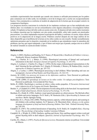 107
Jesús Alegría y Ana Belén Domínguez
resultados experimentales han mostrado que cuando este sistema es utilizado precozmente por los padres
para comunicar con el niño sordo, los resultados a nivel de la lengua oral y escrita son excepcionalmente
buenos. Esta constatación es conforme al modelo de adquisición de la lectura que da un papel central a la
competencia fonológica.
Los progresos técnicos conciernen la evolución de los implantes cocleares que se han multiplicado estos
últimos años. Los resultados no son tan extraordinarios como algunos educadores e investigadores habían
soñado. El implante no hace del niño sordo un oyente como otro. Si dejamos de lado estos sueños insensatos
los trabajos muestran que los implantes son una ayuda considerable, sobre todo cuando son practicados
precozmente. Los niños implantados mejoran la percepción del habla y conforme a la teoría, tienen efectos
positivos en la adquisición de la lengua escrita. Podemos concluir después de este largo análisis de los
datos disponible que el problema de la lectura en los niños sordos no esta resuelto. Siendo razonablemente
optimistas pensamos que la situación a mejorado en la medida en que entendemos mejor la naturaleza del
problema, que hay que seguir trabajando, y que el futuro será mejor que el pasado, aunque esto no es difícil
de realizar tomando en cuenta de donde venimos.
Referencias
Alegría, J. (2003). Deafness and Reading. En T. Nunes y P. Bryant (Eds.). Handbook of Children´s Literacy.
Dordrescht: Kluwer Academic Publishers.
Alegría, J., Charlier, B. L. y Mattys, S. (1999). Phonological processing of lipread and cued-speech
information in the deaf. European Journal of Cognitive Psychology, 11, 451-472.
Alegría, J., Leybaert, J., Charlier, B. y Hage, C. (1992). On the origin of phonological representations in the
deaf: listening the lips and hands. En J. Alegría, D. Holender, J. Morais y M. Radeau (Eds). Analytic
approaches to Human Cognition, pp. 107-132.
Alegría, J. y Lechat, J. (2005). Phonological processing in deaf children: When lipreading and cues are
incongruent. Journal of Deaf Studies and Deaf Education. 10, 122-133.
Asensio, M. (1989). Los procesos de lectura en los deficientes auditivos. Tesis Doctoral no publicada.
Universidad Autónoma de Madrid.
Augusto J.M. (2000). El aprendizaje de lectura en los niños sordos: Un enfoque psicolingüístico. Tesis
Doctoral no publicada. Universidad del País Vasco.
Bellés, R. (2000). Dactilología y escritura en niños y niñas sordos pequeños. II Encuentro Internacional
sobre Adquisición de las Lenguas del Estado. Barcelona.
Burden, V., y Campbell, R. (1994). The development of word coding skills in the born deaf:An experimental
study of deaf school leavers. British Journal of Psychology, 72, 371-376.
Burnham, D. y Dodd, B. (1996). Auditory-visual speech perception as a direct process: The McGurk effect
in infants and across languages. En D. Stork y M. Hennecke (Eds.). Speechreading by humans and
machines. Berlin: Springer-Verlag.
Burkholder, R.A. y Pisoni, D.B. (2006). Working memory capacity, verbal rehearsal speed, and scanning in
def children with cochlear implants. En P. Spencer y M. Marschark (Eds). Advances in the spoken
language development of deaf and hard-of-hearing children. New York : Oxford University Press,
pp. 328-359.
Campbell, R. (1987). The cerebral lateralization of lipreading. En B. Dodd y R. Campbell (Eds.). Hearing
by eye: The psychology of lipreading. London: Lawrence Erlbaum.
Campbell, R., y Wright, H. (1988). Deafness, spelling and rhyme: How spelling support written word and
picture rhyming skills in deaf subjects. Quarterly Journal of Experimental Psychology, 40A, 771-
788.
Carrillo, M. y Marín, J. (1997). Prueba de Eficiencia Lectora. Documento interno sin publicar. Universidad
de Murcia.
 