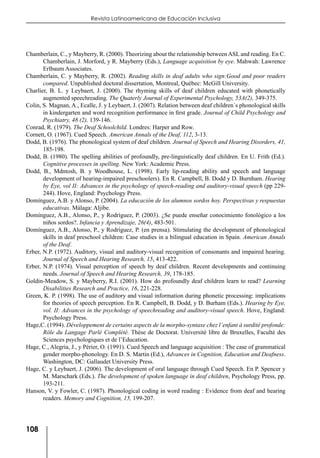 108
Revista Latinoamericana de Educación Inclusiva
Chamberlain, C., y Mayberry, R. (2000). Theorizing about the relationship between ASL and reading. En C.
Chamberlain, J. Morford, y R. Mayberry (Eds.), Language acquisition by eye. Mahwah: Lawrence
Erlbaum Associates.
Chamberlain, C. y Mayberry, R. (2002). Reading skills in deaf adults who sign:Good and poor readers
compared. Unpublished doctoral dissertation, Montreal, Québec: McGill University.
Charlier, B. L. y Leybaert, J. (2000). The rhyming skills of deaf children educated with phonetically
augmented speechreading. The Quaterly Journal of Experimental Psychology, 53A(2), 349-375.
Colin, S. Magnan, A., Ecalle, J. y Leybaert, J. (2007). Relation between deaf children´s phonological skills
in kindergarten and word recognition performance in first grade. Journal of Child Psychology and
Psychiatry, 48 (2), 139-146.
Conrad, R. (1979). The Deaf Schoolchild. Londres: Harper and Row.
Cornett, O. (1967). Cued Speech. American Annals of the Deaf, 112, 3-13.
Dodd, B. (1976). The phonological system of deaf children. Journal of Speech and Hearing Disorders, 41,
185-198.
Dodd, B. (1980). The spelling abilities of profoundly, pre-linguistically deaf children. En U. Frith (Ed.).
Cognitive processes in spelling. New York: Academic Press.
Dodd, B., Mdntosh, B. y Woodhouse, L. (1998). Early lip-reading ability and speech and language
development of hearing-impaired preschoolers). En R. Campbell, B. Dodd y D. Burnham. Hearing
by Eye, vol II: Advances in the psychology of speech-reading and auditory-visual speech (pp 229-
244). Hove, England: Psychology Press.
Domínguez, A.B. y Alonso, P. (2004). La educación de los alumnos sordos hoy. Perspectivas y respuestas
educativas. Málaga: Aljibe.
Domínguez, A.B., Alonso, P., y Rodríguez, P. (2003). ¿Se puede enseñar conocimiento fonológico a los
niños sordos?. Infancia y Aprendizaje, 26(4), 483-501.
Domínguez, A.B., Alonso, P., y Rodríguez, P. (en prensa). Stimulating the development of phonological
skills in deaf preschool children: Case studies in a bilingual education in Spain. American Annals
of the Deaf.
Erber, N.P. (1972). Auditory, visual and auditory-visual recognition of consonants and impaired hearing.
Journal of Speech and Hearing Research, 15, 413-422.
Erber, N.P. (1974). Visual perception of speech by deaf children. Recent developments and continuing
needs. Journal of Speech and Hearing Research, 39, 178-185.
Goldin-Meadow, S. y Mayberry, R.I. (2001). How do profoundly deaf children learn to read? Learning
Disabilities Research and Practice, 16, 221-228.
Green, K. P. (1998). The use of auditory and visual information during phonetic processing: implications
for theories of speech perception. En R. Campbell, B. Dodd, y D. Burham (Eds.). Hearing by Eye,
vol. II: Advances in the psychology of speechreading and auditory-visual speech. Hove, England:
Psychology Press.
Hage,C. (1994). Développement de certains aspects de la morpho-syntaxe chez l’enfant à surdité profonde:
Rôle du Langage Parlé Complété. Thèse de Doctorat. Université libre de Bruxelles, Faculté des
Sciences psychologiques et de l’Education.
Hage, C., Alegria, J., y Périer, O. (1991). Cued Speech and language acquisition : The case of grammatical
gender morpho-phonology. En D. S. Martin (Ed.), Advances in Cognition, Education and Deafness.
Washington, DC: Gallaudet University Press.
Hage, C. y Leybaert, J. (2006). The development of oral language through Cued Speech. En P. Spencer y
M. Marschark (Eds.). The development of spoken language in deaf children, Psychology Press, pp.
193-211.
Hanson, V. y Fowler, C. (1987). Phonological coding in word reading : Evidence from deaf and hearing
readers. Memory and Cognition, 15, 199-207.
 