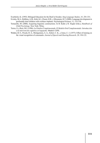 111
Jesús Alegría y Ana Belén Domínguez
Svartholm, K. (1993). Bilingual Education for the Deaf in Sweden. Sing Language Studies, 81, 291-331.
Svirsky, M.A., Robbins,A.M., Kirk, K.I., Pisoni, D.B., y Miyamoto, R.T. (2000). Language development in
profoundly deaf children with cochlear implants. Psychological Science, 11, 153-158.
Tomasello, M. (2006). Acquiring linguistic constructions. In D. Kuhn y R. Siegler (Eds.), Handbook of
Child Psychology. New York: Wiley.
Torres, S. y Ruiz, M.J. (1996). La Palabra Complementada. El Modelo Oral Complementado: Introducción
a la intervención cognitiva en logopedia. Madrid: CEPE.
Walden, B. E., Prosek, R. A., Montgomery, A. A., Scherr, C. K., y Jones, C. J. (1977). Effect of training on
the visual recognition of consonants. Journal of Speech and Hearing Research, 20, 130-135.
 