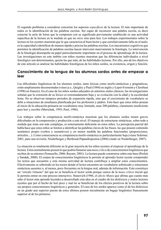 97
Jesús Alegría y Ana Belén Domínguez
El segundo problema a considerar concierne los aspectos específicos de la lectura. El más importante de
todos es la identificación de las palabras escritas. Ser capaz de reconocer una palabra escrita, es decir
conectar la serie de letras que la componen con su significado previamente establecido es una actividad
específica de la lectura en la medida en que no sirve sino para leer. Los trabajos experimentales sobre la
lectura en los oyentes muestran que lo que caracteriza al buen lector y que correlativamente falla en el malo,
es la capacidad a identificar de manera rápida y precisa las palabras escritas. Los mecanismos cognitivos que
permiten la identificación de palabras escritas hacen intervenir masivamente la fonología. La intervención
de la fonología desempeña un papel particularmente importante en el proceso de aprendizaje de la lectura.
Las investigaciones en este ámbito con niños oyentes muestran que las diferencias individuales a nivel
fonológico son determinantes, quizás las que más, de las habilidades lectoras. Por ello, uno de los objetivos
de este artículo es analizar las habilidades fonológicas de los niños sordos, su existencia, origen y función.
Conocimiento de la lengua de los alumnos sordos antes de empezar a
leer
Las dificultades lingüísticas de los alumnos sordos, tanto léxicas como morfo-sintácticas y pragmáticas,
están ampliamente documentadas (véase p.e., Quigley y Paul (1984) en inglés y Lepot-Froment y Clerebaut
(1998) en francés). En el caso de los niños sordos educados en entornos orales clásicos, las investigaciones
señalan que la extensión de su léxico es extremadamente baja y su evolución con la edad y la escolaridad
lenta. No se observan tampoco periodos de expansión rápida, sino que el crecimiento de vocabulario se
debe a situaciones de enseñanza planificada por los profesores y padres. Esto hace que estos niños posean
al inicio de la educación primaria un vocabulario muy limitado, unas 200 palabras, claramente insuficiente
para leer y escribir (Marschak, 1993; Paul, 1996).
Los trabajos sobre la competencia morfo-sintáctica muestran que los alumnos sordos tienen graves
dificultades en la comprensión y producción a este nivel. El manejo de estructuras sintácticas, sobre todo a
medida que éstas son más complejas, es notoriamente deficiente en estos niños. La percepción parcial del
habla hace que estos niños se limiten a identificar las palabras claves de las frases, las que poseen contenido
semántico propio (verbos y sustantivos) y en menor medida las palabras funcionales (preposiciones,
artículos…). Como consecuencia su competencia morfo-sintáctica es particularmente baja (véase Schirner,
2001, para una revisión, Niederberger y Berthoud-Papandropoulou (2004) citado en Niederberger, 2007).
La situación es totalmente diferente en la gran mayoría de los niños oyentes al empezar el aprendizaje de la
lectura. Estos normalmente poseen lo que podría llamarse una masa critica de conocimientos lingüísticos que
reciben de su entorno (Tomasello, 2006; Rayner, 2001). La lectura puede construirse sobre esta base (Perfeti
y Sandak, 2000). El corpus de conocimientos lingüísticos le permite al aprendiz lector oyente comprender
los textos que encuentra y esta misma actividad de lectura contribuye a ampliar estos conocimientos.
Efectivamente es sobretodo en los textos donde el lector encuentra un vocabulario sofisticado y estructuras
sintácticas ausentes o, al menos, poco frecuentes en la lengua oral, además de información. Esto constituye
un “circulo virtuoso” del que no se beneficia el lector sordo porque carece de la masa crítica inicial que
le permita entrar en este proceso interactivo. Stanovich (1986, el efecto Mateo que afirma que cuanto más
sabe el lector más aprende leyendo) a desarrollado esta idea en el cuadro de los disléxicos y malos lectores
oyentes que por el hecho de leer poco y mal no se benefician de los efectos positivos de la lectura sobre
sus propios conocimientos lingüísticos y generales. El caso de los sordos aparece como el de los disléxicos
en un grado aun superior puesto de estos últimos poseen inicialmente un bagaje lingüístico francamente
superior al de los primeros.
 