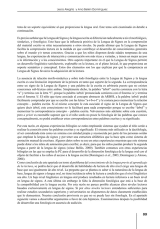 99
Jesús Alegría y Ana Belén Domínguez
trata de un soporte equivalente al que proporciona la lengua oral. Este tema será examinado en detalle a
continuación.
EsprecisoseñalarquelaLenguadeSignosylalenguaescritasediferencianradicalmenteanivelmorfológico,
sintáctico, y fonológico. Esto hace que la influencia positiva de la Lengua de Signos en la comprensión
del material escrito se sitúe necesariamente a otros niveles. Se puede afirmar que la Lengua de Signos
facilita la comprensión lectora en la medida en que contribuye al desarrollo de conocimientos generales
sobre el mundo y/o temas concretos. Gracias a que los niños disponen desde edades tempranas de una
lengua, las experiencias de interacción y comunicación son más ricas y variadas, y tienen un mejor acceso
a la información y a los conocimientos. Otro aspecto importante en el que la Lengua de Signos permite
un desarrollo lingüístico satisfactorio, explotable en la lectura, es el plano lexical, lo que proporciona un
soporte semántico y conceptual. Estos dos elementos son los que explican por qué la competencia en
Lengua de Signos favorece la adquisición de la lectura.
La ausencia de relación morfo-sintáctica y sobre todo fonológica entre la Lengua de Signos y la lengua
escrita es una limitación importante de la primera en tanto que soporte de la segunda. La correspondencia
entre un signo de la Lengua de Signos y una palabra de la escrita es arbitraria puesto que no existen
conexiones sub-léxicas entre ambas. Simplemente dicho, la palabra “árbol” escrita comienza con la letra
“a” y termina con la letra “l”, porque la palabra /arbol/ pronunciada comienza con el fonema /a/ y termina
con el fonema /l/. El niño que tiene asociado al concepto abstracto de ARBOL a la palabra /arbol/ podrá
fácilmente comprender por que se escribe con las letras “a-r-b-o-l” y le costara poco memorizar la relación
concepto – palabra escrita. Si al mismo concepto le esta asociado el signo de la Lengua de Signos que
quiere decir árbol, este conocimiento no le facilitará para nada comprender porque se escribe “árbol” y
memorizar la correspondencia concepto – palabra escrita. Volveremos más adelante sobre esta cuestión,
pero a priori es razonable suponer que si el niño sordo no posee la fonología de las palabras que conoce
conceptualmente, no podrá establecer estas correspondencias entre palabras escritas y su significado.
Por esta razón, en algunas experiencias bilingües se están empleando sistemas que ayuden al niño sordo a
realizar la conexión entre las palabras escritas y su significado. El sistema más utilizado es la dactilología,
al ser considerada ésta como un sistema con entidad propia y reconocida por parte de las personas sordas
que emplean la lengua de signos y por tener una estructura alfabética que la hace apta como sistema de
anotación manual de escritura. Algunos datos sobre su uso en estas experiencias muestran que este sistema
puede dotar a los niños de autonomía para escribir, es decir, para que los niños puedan producir la segunda
lengua a partir de la lengua de signos (véase Bellés, 2000). También contamos con otras experiencias
bilingües en las que se emplea la PC para el desarrollo de la dimensión fonológica de la lengua oral con el
objeto de facilitar a los niños el acceso a la lengua escrita (Domínguez et al., 2003; Domínguez y Alonso,
2004).
Como conclusión de este apartado en torno al problema del conocimiento de la lengua previo al aprendizaje
de la lectura, se podría decir que el desarrollo de habilidades de lectura de alto nivel exige una lengua de
base que sea igualmente de alto nivel. La pregunta que se plantea es saber si la naturaleza de la lengua de
base, lengua de signos o lengua oral, no tiene incidencia sobre la lectura a condición que el nivel lingüístico
sea alto. Un bajo nivel lingüístico en lengua oral produce resultados en lectura inferiores a un buen nivel
en lengua de signos. A esta última sin embargo le falta la dimensión fonológica que está a la base de
la compatibilidad con la lengua escrita. Por esta razón no parece posible alcanzar altos niveles lectores
basados exclusivamente en lengua de signos. Si por altos niveles lectores entendemos suficientes para
realizar estudios secundarios superiores y universitarios no disponemos de datos claramente establecidos
que lo demuestren. Nuestra conclusión provisoria es que no se puede leer sin fonología. En el apartado
siguiente vamos a desarrollar argumentos a favor de esta hipótesis. Examinaremos después la posibilidad
de desarrollar una fonología en ausencia de audición.
 