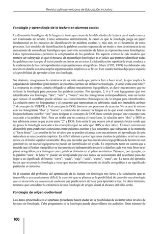 100
Revista Latinoamericana de Educación Inclusiva
Fonología y aprendizaje de la lectura en alumnos sordos
La dimensión fonológica de la lengua en tanto que causa de las dificultades de lectura en el sordo merece
ser examinada en detalle. Como señalamos anteriormente, la razón es que la fonología juega un papel
fundamental en los procesos de identificación de palabras escritas y, más aún, en el desarrollo de estos
procesos. Los modelos de identificación de palabras escritas suponen de un modo u otro la existencia de un
mecanismo de ensamblaje fonológico que convierte secuencias de letras en representaciones fonológicas.
Estas representaciones permiten la comprensión de las palabras. Un aspecto central de este modelo que
merece ser subrayado es que el proceso de ensamblaje fonológico es el único que permite identificar todas
las palabras escritas que el lector pueda encontrar en un texto. La identificación repetida de éstas conduce a
la elaboración de las correspondientes representaciones ortográficas. Share (1995, 1999) ha elaborado esta
noción en detalle con una amplia argumentación empírica a su favor. Este cuadro teórico deja poco espacio
a la posibilidad de aprender a leer sin fonología.
No obstante, imaginemos la existencia de un niño sordo que pudiera leer a buen nivel, lo que implica la
capacidad de identificar gran número de palabras escritas sin utilizar la fonología. ¿Cómo leería este niño?.
La respuesta es simple, estaría obligado a utilizar mecanismos logográficos, es decir mecanismos que no
utilizan la fonología para procesar las palabras escritas. Por ejemplo, 2, 6 y 9 son logogramas que son
identificados sin fonología, “dos”, “seis” y “nueve” son los fonogramas correspondientes; sólo un lector
que conoce el castellano puede utilizar sus conocimientos (fonológicos) de la lengua para identificarlos.
La relación entre los logogramas y el concepto que representan es arbitraria: nada nos impediría atribuir
2 al concepto de NUEVE y 9 al concepto de DOS, bastaría con ponernos de acuerdo. No ocurre lo mismo
con los fonogramas “dos” y “nueve” a condición de conocer la lengua en la que están escritos. Para un
hispanohablante escribir “dos” para designar el concepto de DOS tiene sentido porque este concepto esta
asociado a la palabra /dos/. Para un árabe que no conoce el castellano, la relación entre “dos” y DOS es
tan arbitraria como la que existe entre “2” y DOS. Esto sería lo que ocurre con el aprendiz lector sordo que
no posee la fonología asociada a los conceptos (que no sabe que DOS se dice /dos/). El único mecanismo
disponible para establecer conexiones entre palabras escritas y los conceptos que subyacen es la memoria
a “forza bruta”. La cuestión de los niveles que se pueden alcanzar con mecanismos de aprendizaje de esta
naturaleza es una cuestión empírica. Es difícil afirmar a priori que unos cientos de palabras, o tal vez unos
miles, es el límite superior alcanzable. Hay que recordar que los mecanismos logográficos de lectura no son
generativos: un nuevo logograma no puede ser identificado sin ayuda. Es importante tener en cuenta que a
medida que el léxico logográfico se incrementa es indispensable recurrir a detalles cada vez más finos en el
plano ortográfico para distinguir entre palabras distintas en el plano semántico. Piénsese, por ejemplo, en
la palabra “cara”, la letra “r” puede ser remplazada por casi todas las consonantes del castellano para dar
lugar a un significado diferente: “cava”, “cada”, “caja”, “cala”, “cama”, “cana”, etc. La tarea del aprendiz
lector que no posee la fonología y tiene que asociar arbitrariamente un detalle ortográfico a un significado
particular es inmensa.
Si el examen del problema del aprendizaje de la lectura sin fonología nos lleva a la conclusión que es
imposible o extremadamente difícil, la cuestión que se plantea es la posibilidad de concebir una fonología
que se desarrolle en ausencia de audición que pueda servir de base para aprender a leer. En otros términos,
tenemos que considerar la existencia de una fonología de origen visual al alcance del niño sordo.
Fonología de origen audiovisual
Los datos presentados en el apartado precedente hacen dudar de la posibilidad de alcanzar altos niveles de
lectura sin fonología. Cabe preguntarse si la fonología puede desarrollarse sin audición. Gran número de
 