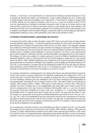 103
Jesús Alegría y Ana Belén Domínguez
obstante, y como hemos visto anteriormente, las informaciones fonológicas proporcionadas por la LLF
en ausencia de información auditiva, son insuficientes, ya que, resultan ambiguas (así, p.e., un niño sordo
no podrá distinguir entre pares de palabras como “papa-mama” o “barco-marco”, porque su imagen labial
es similar; además, hay un conjunto de fonemas, como la /g/, /k/, /r/, que son invisibles en LLF). Con lo
cual, las representaciones fonológicas elaboradas únicamente sobre la base de la lectura labial no dan
acceso al léxico interno de los sordos de una forma unívoca, ya que, pueden activar varias palabras. Esta
situación ha llevado a que los profesionales implicados en la enseñanza de los niños sordos empleen, tanto
en modelos monolingües como en modelos bilingües, sistemas de ayuda a la lectura labial que supriman las
ambigüedades intrínsecas a ésta. Como indicábamos más arriba el más utilizado es la PC.
La Palabra Complementada y aprendizaje de la lectura
La mayoría de los niños sordos son hijos de padres oyentes (95% de los casos), por lo que su lengua materna
es la oral (español, inglés, francés…). Como hemos puesto de manifiesto en este artículo, estos padres optan
generalmente por un modelo de comunicación audio-oral con sus hijos sordos, o por lenguajes signados
que combinan la información hablada con signos tomados de la lengua de signos pero utilizando la morfo-
sintaxis de la lengua oral. Esto provoca que los niños con sordera profunda y prelocutiva no tengan acceso
temprano, claro y completo al input lingüístico a través de la audición y la visión; lo cual suele provocar
que los niños tengan un vocabulario reducido y muchas dificultades en la adquisición de la morfo-sintaxis.
Sin embargo, los niños cuyos padres y/o colegios optan por el uso de la Palabra Complementa tienen un
desarrollo lingüístico, tanto en el plano lexical como en el morfo-sintáctico, mucho más rico que el grupo
anterior (LaSasso, 1998). También señalábamos que el empleo de la PC mejora la percepción del habla, ya
que, proporciona una información fonológica más completa y menos ambigua que la proporcionada por la
LLF sola, lo cual contribuye a la adquisición de una fonología de calidad. Por lo que este grupo de alumnos
puede aportarnos mucha información sobre lo que es la “fonología de origen visual” y cómo puede ser
utilizada en el desarrollo de conocimiento fonológico y en lectura y escritura.
Los sistemas aumentativos o complementarios de comunicación tienen como principal objetivo el permitir
al niño sordo acceder en mejores condiciones a los diferentes componentes de la lengua oral. La PC es un
sistema de ayuda a la lectura labio-facial que acompaña la producción oral con complementos manuales
sin valor fonológico intrínseco pero que combinados con la LLF hacen desaparecer las ambigüedades de
ésta (denominado “Cued Speech” por su creador Cornett en 1967; véase para el inglés una descripción en
LaSasso, 1998; Alegría, Charlier y Mattys, 1999, para la versión francesa; y Torres y Ruiz, 1996, para el
español). Sin entrar en detalles que no son indispensables aquí, basta saber que el sistema consta de una
serie de configuraciones de la mano (claves) fácilmente discriminables entre sí, y una serie de puntos
de ejecución (posiciones) alrededor de la boca. Cada clave acompaña a 2 o 3 consonantes fácilmente
discriminables entre sí y cada posición hace lo mismo con las vocales. De este modo una sílaba CV oral,
por ejemplo /pi/, que presente un alto grado de ambigüedad (podría ser percibida en LLF como /pi/, /bi/, /
mi/, /pe/, /be/ y /me/), irá acompañada de una clave que precisa cuál de las tres consonantes es la correcta,
ejecutada en un punto que precisará cuál de las dos vocales es la adecuada. Es importante hacer notar que
del mismo modo que la LLF sola es ambigua, la información de la PC lo es también, y sólo la combinación
de las dos hace desaparecer esta ambigüedad.
Las investigaciones realizadas en torno a las posibilidades que ofrece el empleo de la PC en el desarrollo
de la lengua oral son numerosas en la literatura (véase Alegría, 2003; LaSsaso y Metzger, 1998; para una
revisión). Los datos experimentales muestran que los niños sordos expuestos precozmente a la PC (antes
de la edad de 2 años en su hogar) demuestran capacidades de percepción del habla, así como un desarrollo
lingüístico, tanto en el plano léxico como en el morfo-sintáctico que se sitúa dentro de las normas de los
 