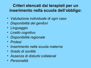 Criteri elencati dai terapisti per un 
inserimento nella scuola dell’obbligo: 
• Valutazione individuale di ogni caso 
• Disponibilità dei genitori 
• Linguaggio 
• Livello cognitivo 
• Disponibilità regionale 
• Protesi 
• Inserimento nella scuola materna 
• Grado di sordità 
• Assenza di disturbi collaterali 
• Personalità 
 