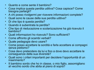 • Quanto e come sente il bambino? 
• Cosa implica questa perdita uditiva? Cosa capisce? Come 
bisogna parlargli? 
• A chi posso rivolgermi per ricevere informazioni complete? 
• Quali sono le cause della sua perdita uditiva? 
• Di che tipo è questa perdita? 
• Quando è subentrata la perdita? 
• Che tipo di rieducazione e scolarizzazione ha già ricevuto il 
bambino? 
• Quali informazioni ho ricevuto? Sono sufficienti? 
• Come affronto gli scambi verbali? 
• Quale pedagogia devo usare? 
• Come posso accettare la sordità e farla accettare ai compagni 
senza pietismo? 
• Cosa devo pretendere da lui e fino a dove devo accettare le 
conseguenze della sua diversità? 
• Quali sono i criteri importanti per decidere l’opportunità di un 
inserimento? 
• Il bambino sordo che ho in classe, o mio figlio, assomigliano 
al vecchio sordo che abita al piano di sopra? 
 