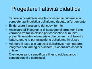 Progettare l’attività didattica 
• Tenere in considerazione le conoscenze culturali e la 
competenza linguistica dell’alunno rispetto all’argomento 
• Evidenziare il glossario dei nuovi termini 
• Anticipare all’insegnante di sostegno gli argomenti che 
verranno trattati in classe per consentirle di munirsi 
preventivamente del materiale che consenta di favorire 
l’attenzione e la partecipazione dell’alunno in classe 
• Adattare il testo alle capacità dell’allievo: ricompattare, 
integrare con immagini o schemi, evidenziare concetti 
chiave 
• Ove necessario semplificare il testo evidenziando i 
concetti nuovi o complessi. 
 
